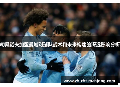 胡桑诺夫加盟曼城对球队战术和未来构建的深远影响分析 胡桑诺夫加盟曼城对球队战术和未来构建的深远影响分析