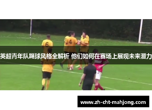 英超青年队踢球风格全解析 他们如何在赛场上展现未来潜力