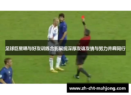 足球巨星晒与好友训练合影展现深厚友谊友情与努力并肩同行