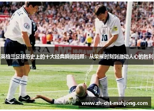 英格兰足球历史上的十大经典瞬间回顾:从荣耀时刻到激动人心的胜利 英格兰足球历史上的十大经典瞬间回顾:从荣耀时刻到激动人心的胜利