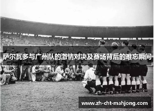 萨尔瓦多与广州队的激情对决及赛场背后的难忘瞬间 萨尔瓦多与广州队的激情对决及赛场背后的难忘瞬间