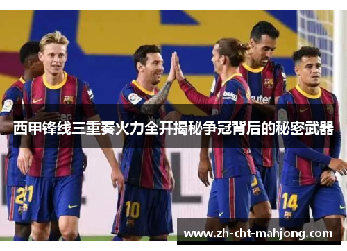 西甲锋线三重奏火力全开揭秘争冠背后的秘密武器