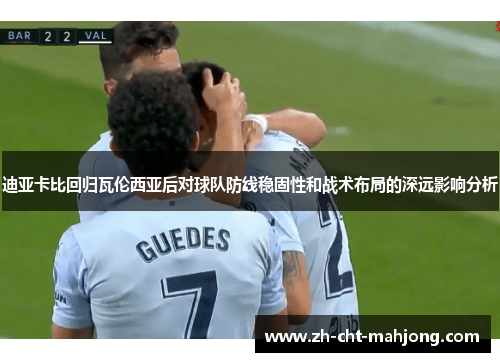 迪亚卡比回归瓦伦西亚后对球队防线稳固性和战术布局的深远影响分析